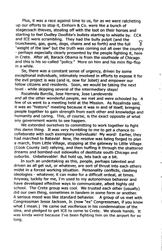 Plus, it was a race against time to us, for as we were ratcheting Up our effrts to stop i, Einhorn & Co. were like a bunch of stagecoach thieves, stealing offwith the loot on their horses and starting to feel Dudley DooRie’s bullts starting to whistle by. CCA and ICE were scrambling. They had the bully pulpit (and the truncheans, gas, guns, dogs, chains and so forth) and the full ¥ “weight of the law” bu the truth was coming out all over the country - perhaps especially clearly presented by the people fighting i, here in Crete. Afterall, Barack Obama is from the southside of Chicago and this i his so-called “policy." More on him and his mini i flop na whike. So, there was a constant sense of urgency, driven by some exceptional individuals, intimately involved in efforts to expose it for the evil project is was (and is, now for Jolet) and empower our fellow citizens and residents. ’Soon, we would be taking the next Ievel - while skipping several of the Intermediary steps! Rozaiinda Borcil, Jose Herrara, Jose Landeverde and al the other wonderful people, we met and were schooled by. A few of us went to a meeting held at the Mission. As Rozalinda sad, it was an “historic® meeting because it was n and of tsef, bringing people together to gain strength from each other and knowledge and Rumanity and caring. This, of course, 1 the exact oppoSite of what any government wants to see happen. We extended ourselves to committing to work together to fight this damn thing. 1t was very humbling to me to get 4 chance to collaborate with such exemplary individuals! My word! Earfer, they had marched to Batavial Now, the resolve was being forged to plan 2 march, from Litle Vilage, stopping at the gateway to Litie Village (Gook County Jai)rallying, and then nuffng It throogh the shatered dreams and bombed-out sidewalks of destitute south Chicago and Suburbs. Unbelievable! But hold up, lets back up 3 bit In such an undertaking as this, people, perhaps talented and driven as al get out, or whatever, are sort of thrust into each others midst in a forced working situation. Personalty conflicts, cashing ideologies - whatever, it can make for 3 Giiult ordeal, ot fmes. Anyway, luckily for me, ’m used to my autonomous behavior and have developed effective ways to communicate, albeit highly old school. The Crete group was cool. We trusted each other (usually) did our own thing, sometimes in tandem in some form or another A serious mood was fike standard behavior. . A group of us met with Congressman Jesse Jackson, . (now "ex" Congressman, if you know what I mean.) He came out vociferous in his condemnation of the ides, and pledged to get ICE to come to Crete. We shook hands. It was kinda weird because I’ve been ighting i on the sirport for so ona.